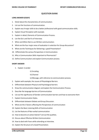 NEHRU COLLEGE OF PHARMACY BP105T COMMUNICATION SKILLS
©MCA@NCERC Page 62
QUESTION BANK
LONG ANSWER (ESSAY)
1. Detail about the characteristics of communication.
2. List out the functions of communication.
3. Explain any 4 major skills to be a better professional with good communication skills.
4. Explain Visual Perception with example.
5. Explain in detail, Elements of Communication Process.
6. List the Do’s and Don’ts of Interview.
7. When and When-Not to use Written communication.
8. What are the four major areas of evaluation in selection for Group discussions?
9. What are the Techniques for Delivering a good Presentation?
10. Differentiate the various Perspectives in Communication.
11. Why is Communication Skills important to Pharmacists?
12. Define Communication and explain Communication process.
SHORT ANSWER
1. Explain i) sender
ii) Encoding
iii) Channel
iv) Message, with reference to communication process.
2. Explain with example, the causes of Physiological Barriers
3. Differentiate between Physical and Psychological barriers
4. Draw the communication diagram and explain the Communication Process.
5. Describe the language barriers of Communication
6. List out the significance of Gender communication barriers and how to overcome them
7. Explain Communication Styles.
8. Differentiate between Debate and Group Discussion.
9. What are the 3 factors affecting the Perspectives of communication
10. Explain the Basic Listening Skills of Communication
11. List the features of Non-verbal communication
12. How to become an active listener? List out the qualities.
13. Discuss about Effective Written Communication
14. How to deal with Fears while attending an Interview.
15. Explain the Structure of a Good Presentation.
 