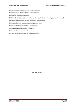 NEHRU COLLEGE OF PHARMACY BP105T COMMUNICATION SKILLS
©MCA@NCERC Page 63
16. Explain the Basic Listening Skills of Communication
17. Discuss about Effective Written Communication
18. Discuss Formal Communication
19. What does the term interview refers to? How to plan before attending an interview board?
20. Explain the Complexity of Topic in Written Communication.
21. How to deal with Fears while attending an Interview.
22. Explain the Structure of a Good Presentation.
23. How to organize a Message effectively?
24. Explain the steps to reduce Speaking Fears.
25. What is the significance of GD in a student’s life?
All the best!!!!!
 