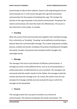 NEHRU COLLEGE OF PHARMACY BP105T COMMUNICATION SKILLS
©MCA@NCERC Page 7
communicate an idea to their audience. Source is the originating point of any
communication act. It is the source who gets the urge that necessitates
communication for the purpose of satisfying that urge. The stronger the
stimulus or the urge the greater is the need to communicate. The greater the
need to communicate, the more the need is for effectiveness. The source is
also referred to as the sender, or encoder.
 Encoding
When the source of the communication puts together their intended message,
this is referred to as ‘Encoding’. ‘Encoding’ can be defined as transforming an
abstract idea into a communicable message. This is done using words, symbols,
pictures, symbols and sounds. Encoding is the process of putting ones thoughts
into words. Encoder is the person who translates his/her thoughts into
meaningful words.
 Message
The message is the most crucial element of effective communication. A
message can come in many different forms, such as an oral presentation, a
written document, an advertisement or just a comment. The message is not
necessarily what the sender intends it to be. Rather, the message is what the
receiver perceives the message to be. As a result, the sender must not only
compose the message carefully, but also evaluate the ways in which the
message can be interpreted.
 Channel
The message travels from one point to another via a channel of
communication. The channel sits between the sender and receiver. The
 