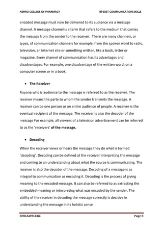 NEHRU COLLEGE OF PHARMACY BP105T COMMUNICATION SKILLS
©MCA@NCERC Page 8
encoded message must now be delivered to its audience via a message
channel. A message channel is a term that refers to the medium that carries
the message from the sender to the receiver. There are many channels, or
types, of communication channels for example, from the spoken word to radio,
television, an Internet site or something written, like a book, letter or
magazine. Every channel of communication has its advantages and
disadvantages. For example, one disadvantage of the written word, on a
computer screen or in a book,
 The Receiver
Anyone who is audience to the message is referred to as the receiver. The
receiver means the party to whom the sender transmits the message. A
receiver can be one person or an entire audience of people. A receiver is the
eventual recipient of the message. The receiver is also the decoder of the
message For example, all viewers of a television advertisement can be referred
to as the ‘receivers’ of the message.
 Decoding
When the receiver views or hears the message they do what is termed
‘decoding’. Decoding can be defined at the receiver interpreting the message
and coming to an understanding about what the source is communicating. The
receiver is also the decoder of the message. Decoding of a message is as
integral to communication as encoding it. Decoding is the process of giving
meaning to the encoded message. It can also be referred to as extracting the
embedded meaning or interpreting what was encoded by the sender. The
ability of the receiver in decoding the message correctly is decisive in
understanding the message in its holistic sense
 