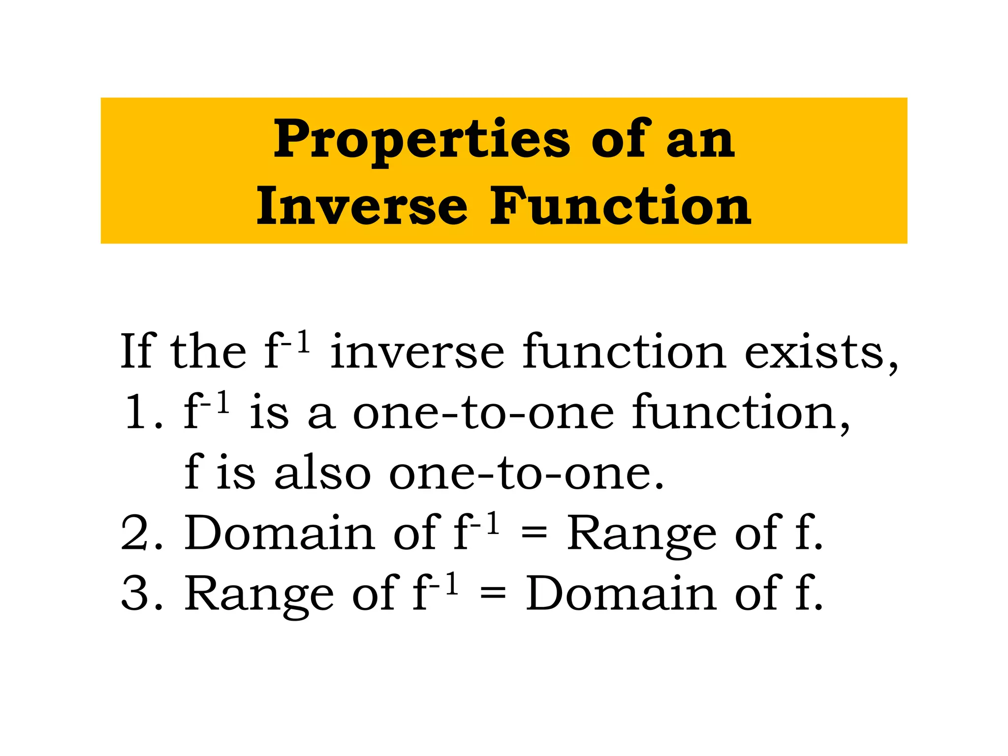 Properties of an
Inverse Function
If the f-1 inverse function exists,
1. f-1 is a one-to-one function,
f is also one-to-one.
2. Domain of f-1 = Range of f.
3. Range of f-1 = Domain of f.
 
