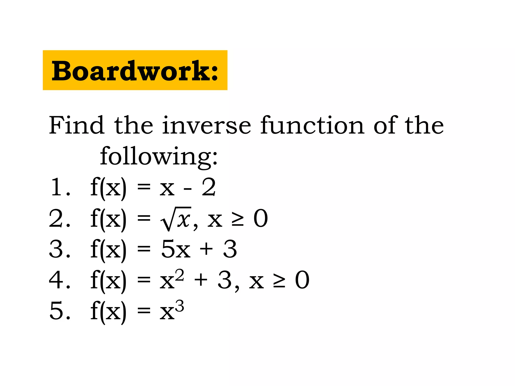 Boardwork:
Find the inverse function of the
following:
1. f(x) = x - 2
2. f(x) = 𝑥, x ≥ 0
3. f(x) = 5x + 3
4. f(x) = x2 + 3, x ≥ 0
5. f(x) = x3
 