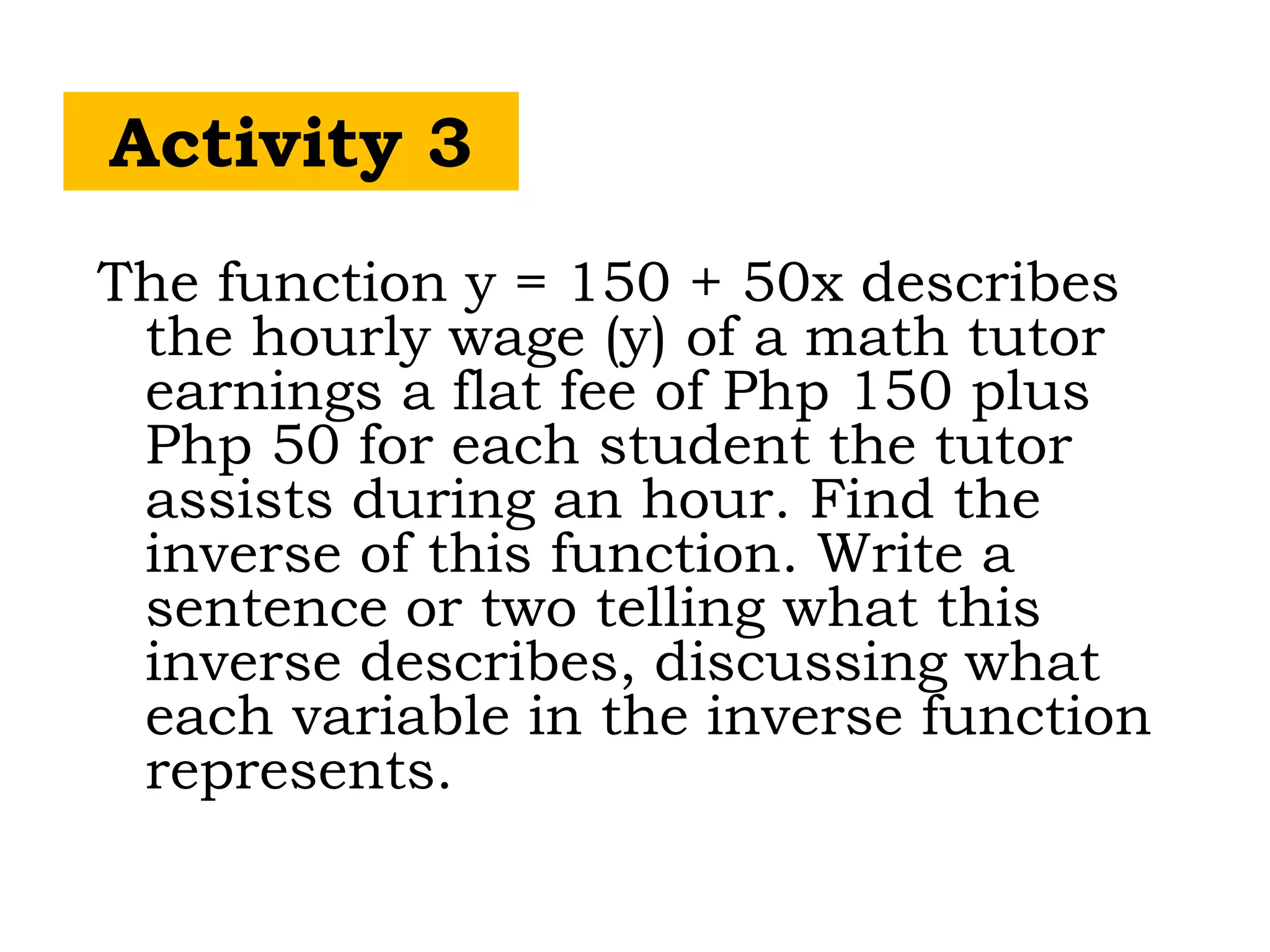 Activity 3
The function y = 150 + 50x describes
the hourly wage (y) of a math tutor
earnings a flat fee of Php 150 plus
Php 50 for each student the tutor
assists during an hour. Find the
inverse of this function. Write a
sentence or two telling what this
inverse describes, discussing what
each variable in the inverse function
represents.
 