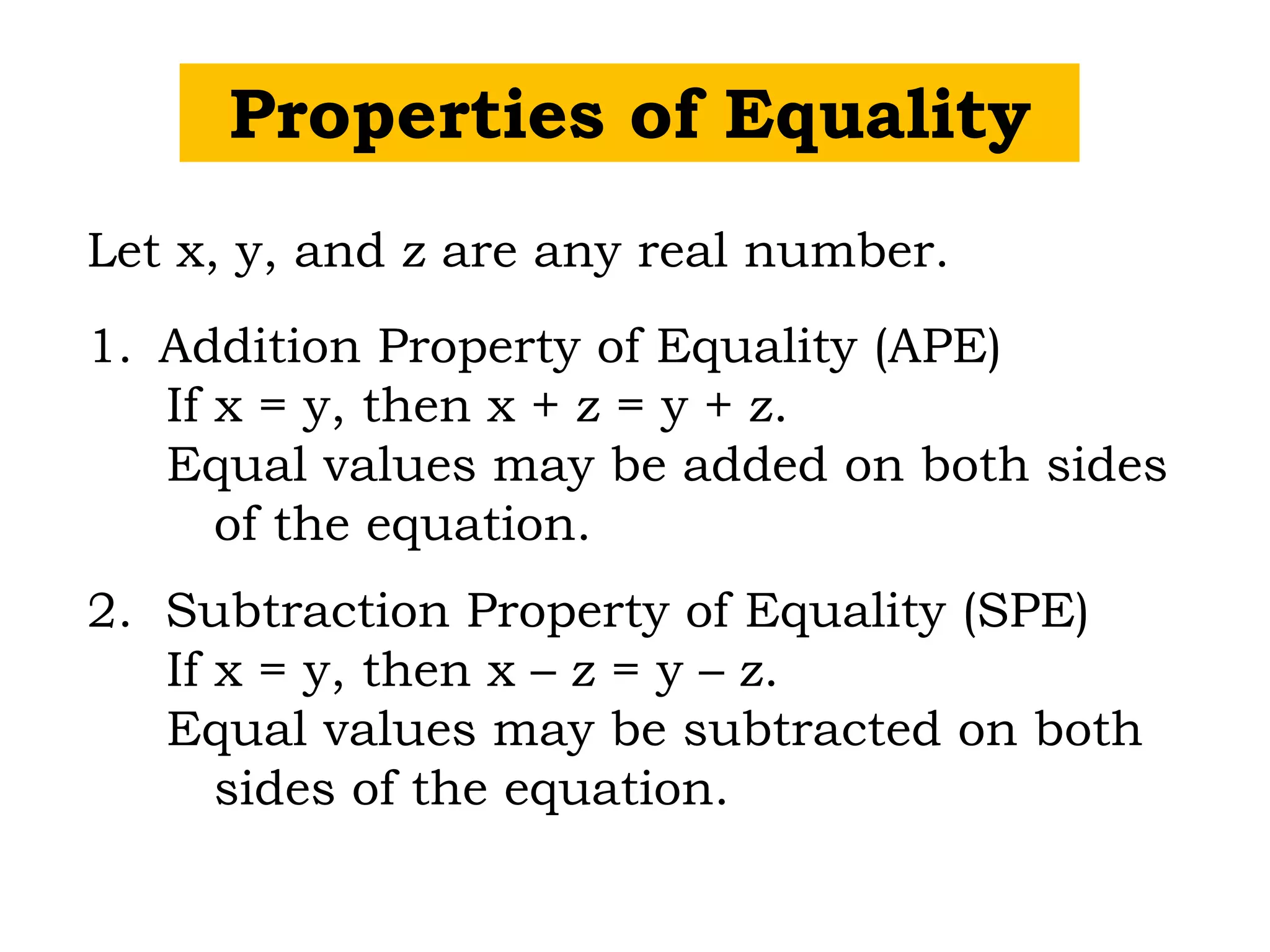 Properties of Equality
Let x, y, and z are any real number.
1. Addition Property of Equality (APE)
If x = y, then x + z = y + z.
Equal values may be added on both sides
of the equation.
2. Subtraction Property of Equality (SPE)
If x = y, then x – z = y – z.
Equal values may be subtracted on both
sides of the equation.
 