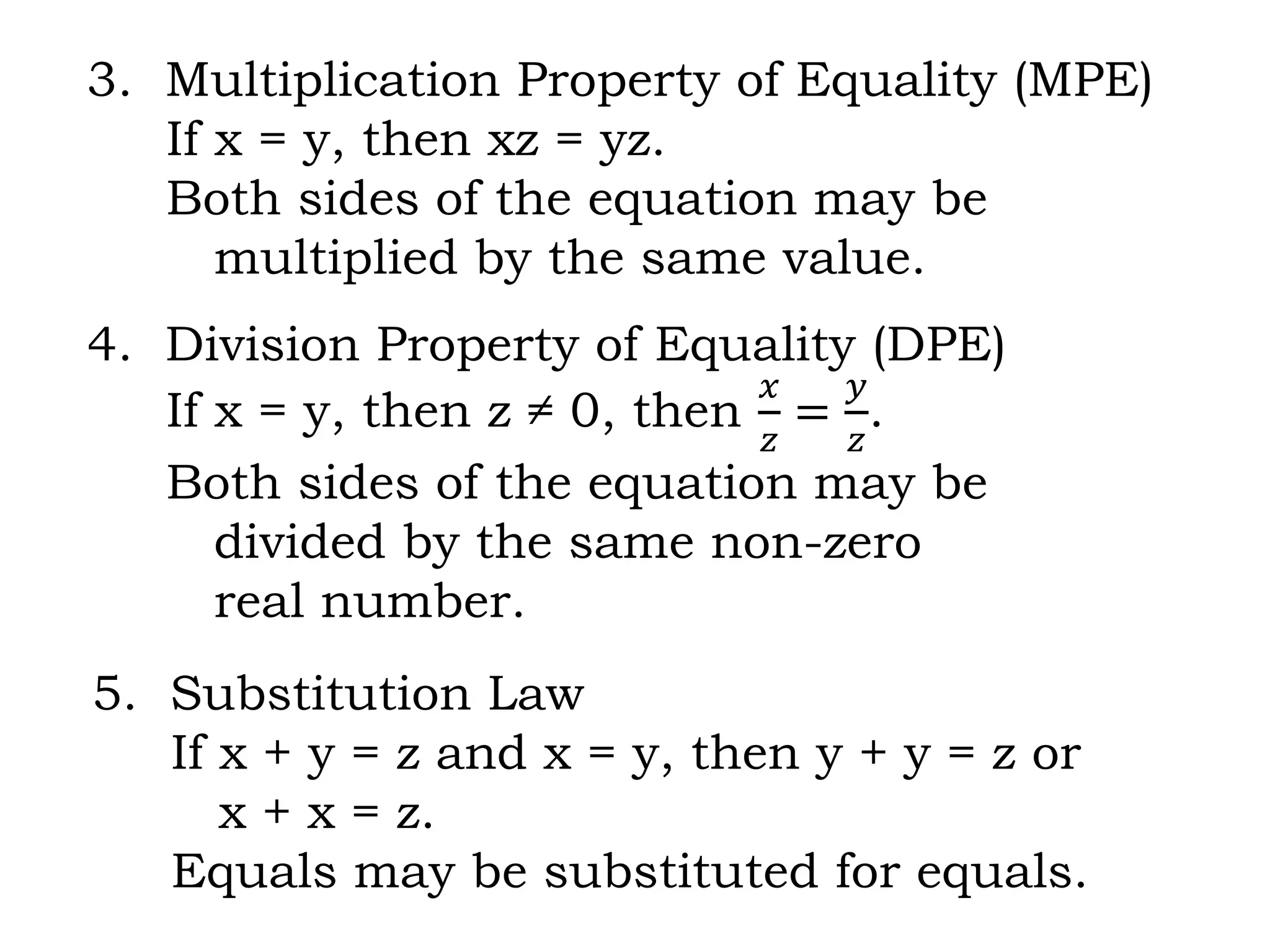 3. Multiplication Property of Equality (MPE)
If x = y, then xz = yz.
Both sides of the equation may be
multiplied by the same value.
4. Division Property of Equality (DPE)
If x = y, then z ≠ 0, then
𝑥
𝑧
=
𝑦
𝑧
.
Both sides of the equation may be
divided by the same non-zero
real number.
5. Substitution Law
If x + y = z and x = y, then y + y = z or
x + x = z.
Equals may be substituted for equals.
 