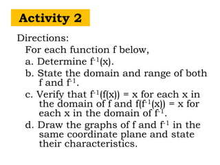Activity 2
Directions:
For each function f below,
a. Determine f-1(x).
b. State the domain and range of both
f and f-1.
c. Verify that f-1(f(x)) = x for each x in
the domain of f and f(f-1(x)) = x for
each x in the domain of f-1.
d. Draw the graphs of f and f-1 in the
same coordinate plane and state
their characteristics.
 