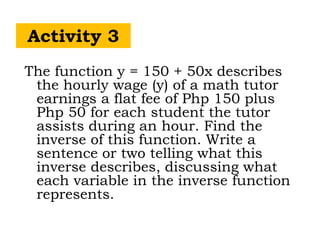 Activity 3
The function y = 150 + 50x describes
the hourly wage (y) of a math tutor
earnings a flat fee of Php 150 plus
Php 50 for each student the tutor
assists during an hour. Find the
inverse of this function. Write a
sentence or two telling what this
inverse describes, discussing what
each variable in the inverse function
represents.
 