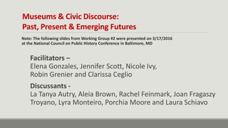 Museums & Civic Discourse:
Past, Present & Emerging Futures
Note: The following slides from Working Group #2 were presented on 3/17/2016
at the National Council on Public History Conference in Baltimore, MD
Facilitators –
Elena Gonzales, Jennifer Scott, Nicole Ivy,
Robin Grenier and Clarissa Ceglio
Discussants -
La Tanya Autry, Aleia Brown, Rachel Feinmark, Joan Fragaszy
Troyano, Lyra Monteiro, Porchia Moore and Laura Schiavo
 