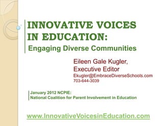 INNOVATIVE VOICES
IN EDUCATION:
Engaging Diverse Communities
                     Eileen Gale Kugler,
                     Executive Editor
                     Ekugler@EmbraceDiverseSchools.com
                     703-644-3039

January 2012 NCPIE:
National Coalition for Parent Involvement in Education



www.InnovativeVoicesinEducation.com
 