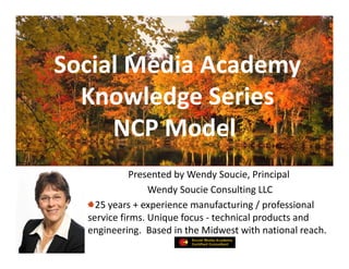 Social Media Academy
  Knowledge Series 
     NCP Model
             Presented by Wendy Soucie, Principal
                 Wendy Soucie Consulting LLC
    25 years + experience manufacturing / professional 
  service firms. Unique focus  technical products and 
  service firms Unique focus ‐ technical products and
  engineering.  Based in the Midwest with national reach.
 