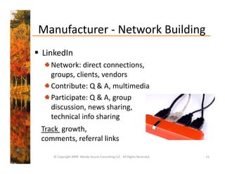 Manufacturer ‐ Network Building
Manufacturer  Network Building
 LinkedIn
    Network: direct connections, 
    groups, clients, vendors 
    groups clients vendors
    Contribute: Q & A, multimedia
    Participate: Q & A, group 
    Participate: Q & A group
    discussion, news sharing, 
    technical info sharing
                         g
 Track  growth, 
 comments, referral links
            ,

    © Copyright 2009  Wendy Soucie Consulting LLC ‐ All Rights Reserved   11
 