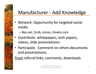 Manufacturer  Add Knowledge
  Manufacturer ‐ Add Knowledge
• Network: Opportunity for targeted social
  Network: Opportunity for targeted social 
  media 
  – Box net Scrib ezines Howto com
    Box.net, Scrib, ezines, Howto.com
• Contribute: whitepapers, tech papers, 
  videos, slide presentations
  videos slide presentations
• Participate:  Comment on others documents 
  and presentations.
Track referral links, comments, downloads
                  © Copyright 2009  Wendy Soucie 
                                                        12
                 Consulting LLC ‐ All Rights Reserved
 