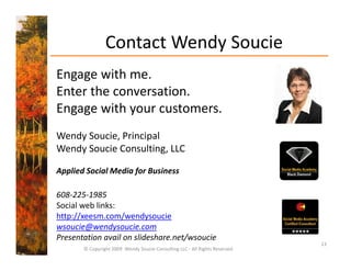 Contact Wendy Soucie
                            y
Engage with me.
Enter the conversation. 
Engage with your customers.
Wendy Soucie, Principal
Wendy Soucie Consulting, LLC
    y                   g,

Applied Social Media for Business

608‐225‐1985
Social web links:
http://xeesm.com/wendysoucie
wsoucie@wendysoucie.com
Presentation avail on slideshare.net/wsoucie
                                                                             13
       © Copyright 2009  Wendy Soucie Consulting LLC ‐ All Rights Reserved
 