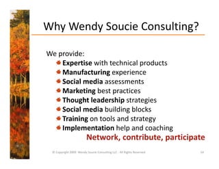 Why Wendy Soucie Consulting?
  y     y                 g

We provide: 
We provide
    Expertise with technical products
    Manufacturing experience
    Manufacturing experience
    Social media assessments
    Marketing best practices
    Thought leadership strategies
    Social media building blocks
    Training
    T i i on tools and strategy
                   l    d
    Implementation help and coaching
                         Network, contribute, participate
                         Network contribute participate
 © Copyright 2009  Wendy Soucie Consulting LLC ‐ All Rights Reserved   14
 