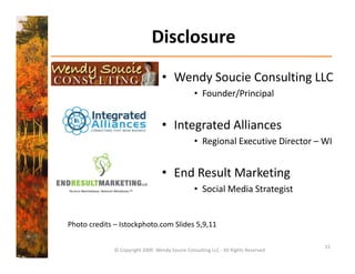Disclosure
                                   • Wendy Soucie Consulting LLC 
                                                 • Founder/Principal


                                   • Integrated Alliances
                                                 • Regional Executive Director – WI


                                   • End Result Marketing 
                                                 • Social Media Strategist
                                                   Social Media Strategist


Photo credits – Istockphoto.com Slides 5,9,11
Photo credits Istockphoto com Slides 5 9 11

                                                                                    15
              © Copyright 2009  Wendy Soucie Consulting LLC ‐ All Rights Reserved
 