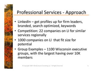 Professional Services 
 Professional Services ‐ Approach
• LinkedIn – get profiles up for firm leaders,
  LinkedIn  get profiles up for firm leaders, 
  branded, search optimized, keywords
• Competition: 22 companies on LI for similar
  Competition: 22 companies on LI for similar 
  services regionally
• 1000 companies on LI that fit size for
  1000 companies on LI  that fit size for 
  potential 
• Group Examples – 1100 Wisconsin executive
  Group Examples  1100 Wisconsin executive 
  groups, with the largest having over 10K 
  members
    © Copyright 2009  Wendy Soucie Consulting LLC ‐ All Rights Reserved   6
 