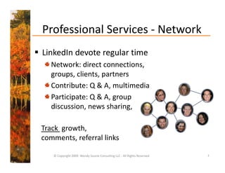 Professional Services ‐ Network
  Professional Services 
 LinkedIn devote regular time
  LinkedIn devote regular time
    Network: direct connections, 
    groups, clients, partners 
    groups clients partners
    Contribute: Q & A, multimedia
    Participate: Q & A, group 
    Participate: Q & A group
    discussion, news sharing, 

 Track  growth, 
            ,
 comments, referral links

     © Copyright 2009  Wendy Soucie Consulting LLC ‐ All Rights Reserved   7
 