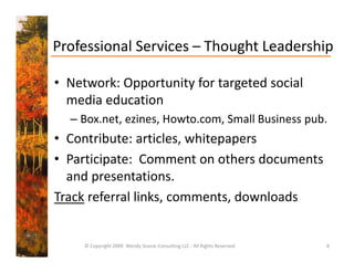 Professional Services  Thought Leadership
Professional Services – Thought Leadership

• Network: Opportunity for targeted social
  Network: Opportunity for targeted social 
  media education 
  – Box net ezines Howto com Small Business pub
    Box.net, ezines, Howto.com, Small Business pub.
• Contribute: articles, whitepapers
• Participate:  Comment on others documents 
  and presentations.
Track referral links, comments, downloads


     © Copyright 2009  Wendy Soucie Consulting LLC ‐ All Rights Reserved   8
 