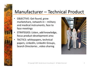 Manufacturer  Technical Product
Manufacturer – Technical Product
• OBJECTIVE: Get found, grow 
  marketshare, network in – military 
  marketshare network in military
  and medical instruments, face to 
  face meetings
• STRATEGIES: Listen, add knowledge, 
  focus product development area
• TACTICS: whitepapers technical
  TACTICS: whitepapers, technical 
  papers, LinkedIn, LinkedIn Groups, 
  Search Directories , video sharing




           © Copyright 2009  Wendy Soucie Consulting LLC ‐ All Rights Reserved   9
 