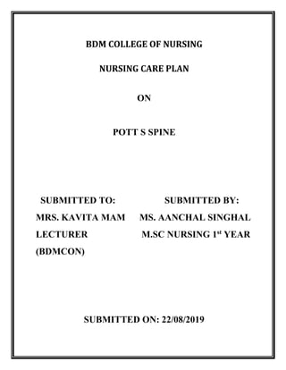 BDM COLLEGE OF NURSING
NURSING CARE PLAN
ON
POTT S SPINE
SUBMITTED TO: SUBMITTED BY:
MRS. KAVITA MAM MS. AANCHAL SINGHAL
LECTURER M.SC NURSING 1st
YEAR
(BDMCON)
SUBMITTED ON: 22/08/2019
 