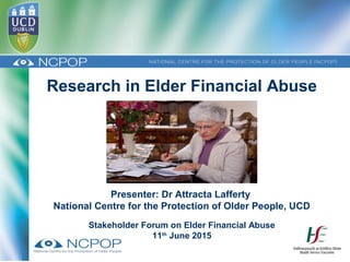 Research in Elder Financial Abuse
Presenter: Dr Attracta Lafferty
National Centre for the Protection of Older People, UCD
Stakeholder Forum on Elder Financial Abuse
11th
June 2015
 