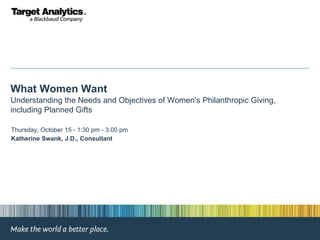 What Women Want Understanding the Needs and Objectives of Women's Philanthropic Giving, including Planned Gifts Thursday, October 15 - 1:30 pm - 3:00 pm  Katherine Swank, J.D., Consultant 