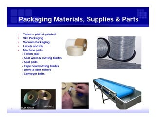 Packaging Materials, Supplies & Parts

        Tapes – plain & printed
        VIC Packaging
        Vacuum Packaging
        Labels and ink
        Machine parts
        - Teflon tape
        - Seal wires & cutting blades
        - Seal pads
        - Tape head cutting blades
        - Drive & idler rollers
        - Conveyor belts




4
 