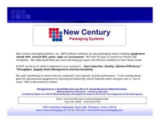 New Century Packaging Systems, Inc. (NCP) delivers solutions for your packaging needs including equipment,
    shrink film, stretch film, parts, tape and accessories. NCP has 40 years of service to Fortune 500
    companies. We understand what you need and bring you quick and effective solutions to meet those needs.

    At NCP, we focus on what is important to our customers: Cost reduction, Quality, Uptime/Efficiency/
    Throughput, Supply Chain Management and Sustainability.

    We work relentlessly to ensure that our customers’ lines operate at peak performance. From tracking down
    parts for discontinued equipment to sourcing and delivering critical materials when everyone else is “out of
    stock,” NCP is determined to deliver.

                      Designated as a Small Business by the U.S. Small Business Administration.
                                          Minority Business Enterprise – Owned & Operated
        Certified by Dallas/Fort Worth Minority Business Development Council & N Central Texas Regional Certification Agency

                                         NAICS:  326112/333993/326111/424610/423830/423840
                                                  Cage Code: 4NGB0     DUNS: 065757940

                        3901 Arlington Highlands, Suite 200, Arlington, Texas 76018
6
                     www.newcenturypkg.net (972) 725-0311 vbrown@newcenturypkg.net
 