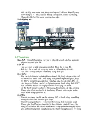 tích các hộp, mực nƣớc phải ở trên mặt hộp từ 25-30mm. Hộp để trong
nƣớc nóng từ 5-7 phút, lúc đầu để đáy xuống dƣới, sau lật nắp xuống.
Quan sát phần bọt khí nhƣ ở phƣơng pháp trên.
Thiết bị ghép mí :
4.3 Thanh trùng
Mục đích : Đình chỉ họat động enzyme và tiêu diệt vi sinh vật, bảo quản sản
phẩm trong thời gian dài.
Biến đổi :
- Hóa học : một số chất nhạy cảm với nhiệt độ có thể bị biến đổi
- Sinh học : hệ vi sinh vật trong sản phẩm bị vộ hoạt hoặc tiêu diệt.
- Hóa sinh : vô hoạt enzyme còn tồn tại trong dịch quả.
Thực hiện:
• Tùy vào tính chất các loại sản phẩm mà ta có thể thanh trùng ở nhiều chế
độ nhiệt khác nhau: 100-120o
C trong thời gian rất ngắn (vài giây), hoặc
85-100o
C trong thời gian dài hơn (vài chục giây đến vài phút). Đối với
sản phẩm có độ chua cao (pH<4.5) thƣờng đƣợc thanh trùng dƣới 100o
C,
hạn chế nhiệt độ quá cao sẽ gây biến đổi chất lƣợng sản phẩm.
• Có thể thanh trùng trong bao bì (hình dạng, kích thƣớc, vật liệu, khoảng
không gian bên trong bao bì sẽ ảnh hƣởng đến quá trình truyền nhiệt)
hoặc thanh trùng ngoài bao bì.
Thiết bị :
- Thanh trùng trong bao bì : có thể sử dụng thiết bị thanh trùng tunnel hay
trong các autoclave làm việc gián đoạn.
- Thanh trùng ngoài bao bì : có thể thực hiện trong thiết bị truyền nhiệt
khung bản, ống lồng ống hay thiết bị dạng hình trụ có cánh khuấy ( áp
dụng đối với nƣớc trái cây có độ nhớt cao và hạt phân tán trong hệ huyền
phù có kích thƣớc lớn). Sản phẩm sau khi thanh trùng phải đƣợc rót trong
 