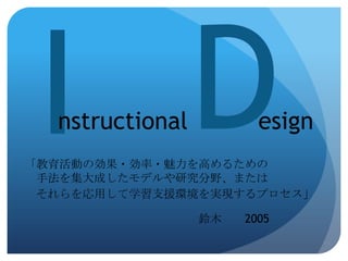 nstructional          esign
「教育活動の効果・効率・魅力を高めるための
 手法を集大成したモデルや研究分野、または
 それらを応用して学習支援環境を実現するプロセス」

                 鈴木   2005
 