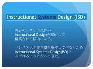Instructional Systems Design (ISD)

   教育のシステム全体が
   Instructional Designを駆使して
   構築される傾向にある。

   「システム全体をIDを駆使して作る」ため
   Instructional Systems Design(ISD)と
   呼ばれるようになってきた。
 