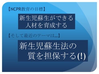 【NCPR教育の目標】

   新生児蘇生ができる
    人材を育成する
【そして最近のテーマは…】

   新生児蘇生法の
    質を担保する(!)
 