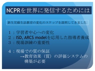 NCPRを世界に発信するためには
新生児蘇生法教育の変化のステップを説明してきました


１：学習者中心への変化
２：ISD, ARCS modelを応用した指導者養成
３：現場訓練の重要性

４：現場での質の保証
   →教育効果（質）の評価システムの
    構築が必要
 
