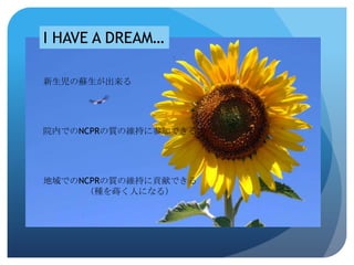 I HAVE A DREAM…

新生児の蘇生が出来る




院内でのNCPRの質の維持に参加できる




地域でのNCPRの質の維持に貢献できる
     （種を蒔く人になる）
 