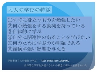 大人の学びの特徴
①すぐに役立つものを勉強したい
②何か勉強をする動機を持っている
③自律的に学ぶ
④自分に関連性のあることを学びたい
⑤何のために学ぶのか明確である
⑥経験が強い影響を与える

学習者は自らの意思で学ぶ 「SELF DIRECTED LEARNING」
         自律的な学習を支援するという概念の導入が必要となった
 