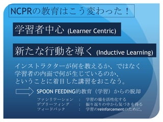 NCPRの教育はこう変わった！

学習者中心 (Learner Centric)

新たな行動を導く (Inductive Learning)
インストラクターが何を教えるか、ではなく
学習者の内面で何が生じているのか、
ということに着目した講習をおこなう。
     SPOON FEEDING的教育（学習）からの脱却
     ファシリテーション ：   学習の場を活性化する
     デブリーフィング  ：   振り返りの中から気づきを得る
     フィードバック   ：   学習のreinforcementのために。
 