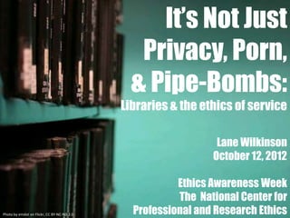 It’s Not Just
                                               Privacy, Porn,
                                              & Pipe-Bombs:
                                            Libraries & the ethics of service

                                                               Lane Wilkinson
                                                              October 12, 2012

                                                       Ethics Awareness Week
                                                       The National Center for
Photo by emdot on Flickr, CC BY-NC-ND 2.0     Professional and Research Ethics
 