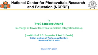National Center for Photovoltaic Research
and Education (NCPRE)
by
Prof. Sandeep Anand
In-charge of Power Electronics and Grid Integration Group
(Lead-PI: Prof. B.G. Fernandes & Prof. S. Doolla)
Indian Institute of Technology Bombay,
Mumbai-400076, India
March 29th, 2022
 