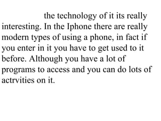 the technology of it its really interesting. In the Iphone there are really modern types of using a phone, in fact if you enter in it you have to get used to it before. Although you have a lot of programs to access and you can do lots of actrvities on it.