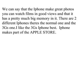 We can say that the Iphone make great photos you can watch films in good views and that it has a pretty much big memory in it. There are 2 different Iphones theres the normal one and the 3Gs one.I like the 3Gs Iphone best. Iphone makes part of the APPLE STORE.