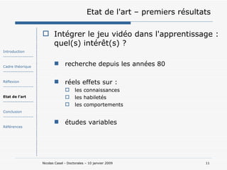Etat de l'art – premiers résultats Intégrer le jeu vidéo dans l'apprentissage : quel(s) intérêt(s) ? recherche depuis les années 80 réels effets sur : les connaissances les habiletés les comportements études variables Introduction ------------------- Cadre théorique ------------------- Réflexion ------------------- Etat de l’art ------------------- Conclusion ------------------- Références 