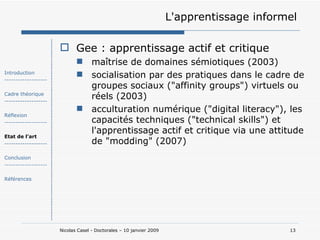 L'apprentissage informel Gee : apprentissage actif et critique maîtrise de domaines sémiotiques (2003) socialisation par des pratiques dans le cadre de groupes sociaux ("affinity groups") virtuels ou réels (2003) acculturation numérique ("digital literacy"), les capacités techniques ("technical skills") et l'apprentissage actif et critique via une attitude de "modding" (2007) Introduction ------------------- Cadre théorique ------------------- Réflexion ------------------- Etat de l’art ------------------- Conclusion ------------------- Références 
