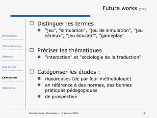 Future works  (1/3) Distinguer les termes "jeu", "simulation", "jeu de simulation", "jeu sérieux", "jeu éducatif", "gameplay"  Préciser les thématiques "interaction" et "sociologie de la traduction"  Catégoriser les études : rigoureuses (de par leur méthodologie) en référence à des normes, des bonnes pratiques pédagogiques de prospective Introduction ------------------- Cadre théorique ------------------- Réflexion ------------------- Etat de l’art ------------------- Conclusion ------------------- Références 
