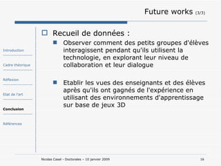 Future works  (3/3) Recueil de données : Observer comment des petits groupes d'élèves interagissent pendant qu'ils utilisent la technologie, en explorant leur niveau de collaboration et leur dialogue  Etablir les vues des enseignants et des élèves après qu'ils ont gagnés de l'expérience en utilisant des environnements d'apprentissage sur base de jeux 3D Introduction ------------------- Cadre théorique ------------------- Réflexion ------------------- Etat de l’art ------------------- Conclusion ------------------- Références 