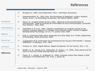 Références Brougère G., 2005,  Jouer/Apprendre.  Paris : Anthropos, Economica. Csikszentmihalyi, M., 1992,  Flow: the Psychology of Happiness . London: Random House. (Vivre - La Psychologie du Bonheur, Ed. Robert Laffont, 2005). Genvo, S.,  Le game design de jeux vidéo : Approche communicationnelle et interculturelle , Thèse en sciences de l’information et de la communication, Université Paul Verlaine - Metz, 2006. Greenfield, P. M. & al., 1994,  Cognitive socialization by computer games in two cultures: inductive discovery or mastery of an inductive code? , Journal of Applied Developmental Psychology, vol 15, n°1, janvier-mars 1994 Holt, R.,  Examining Video Game Immersion as a Flow State , B.A. Thesis, Department of Psychology, Brock University, 2000. "L'acquisition et la construction de connaissances par les jeux informatisés" / Jacques PERRIAULT. In Réseaux, n°67, 1994 Prensky, M., 2001,  Digital Natives, Digital Immigrants . On the horizon, 9(5), 1-10. Shaffer, D. W., Squire, K. R., Halverston, R., & Gee, J. P., 2005,  Video games and the future of learning . WCER Working Paper No. 2005–4. Taylor, M. J., Gresty, D., & Baskett, M., 2006,  Computer Game-Flow Design  in ACM Computers in Entertainment, Vol. 4 No. 1, article 3A.  Introduction ------------------- Cadre théorique ------------------- Réflexion ------------------- Etat de l’art ------------------- Conclusion ------------------- Références 