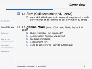 Game-flow Le  flow  (Csikszentmihalyi, 1992) créativité, développement personnel, augmentation de la performance et de l'estime de soi, diminution du stress Le  game-flow   (Holt, 2000; Juul, 2003; Taylor & al, 2006) tâche réalisable, but précis, défi concentration (typique du  gamer ) feedback immédiat engagement fort sens de soi renforcé (activité autotélique) Introduction ------------------- Cadre théorique ------------------- Réflexion ------------------- Etat de l’art ------------------- Conclusion ------------------- Références 