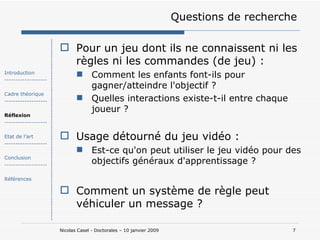 Questions de recherche Pour un jeu dont ils ne connaissent ni les règles ni les commandes (de jeu) : Comment les enfants font-ils pour gagner/atteindre l'objectif ? Quelles interactions existe-t-il entre chaque joueur ?  Usage détourné du jeu vidéo : Est-ce qu'on peut utiliser le jeu vidéo pour des objectifs généraux d'apprentissage ? Comment un système de règle peut véhiculer un message ? Introduction ------------------- Cadre théorique ------------------- Réflexion ------------------- Etat de l’art ------------------- Conclusion ------------------- Références 