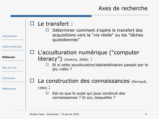 Axes de recherche Le transfert : Déterminer comment s'opère le transfert des acquisitions vers la "vie réelle" ou les "tâches quotidiennes" L'acculturation numérique ("computer literacy")  (Jenkins, 2006)  : Et si cette acculturation/alphabétisation passait par le jeu vidéo ? La construction des connaissances  (Perriault, 1994)   : Est-ce que le sujet qui joue construit des connaissances ? Si oui, lesquelles ? Introduction ------------------- Cadre théorique ------------------- Réflexion ------------------- Etat de l’art ------------------- Conclusion ------------------- Références 