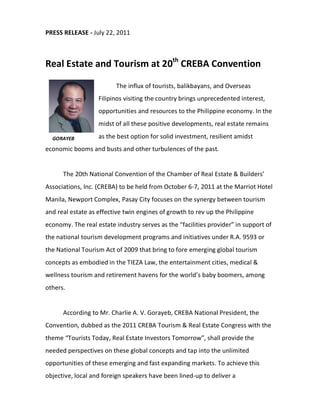 PRESS RELEASE - July 22, 2011



Real Estate and Tourism at 20th CREBA Convention

                         The influx of tourists, balikbayans, and Overseas
                   Filipinos visiting the country brings unprecedented interest,
                   opportunities and resources to the Philippine economy. In the
                   midst of all these positive developments, real estate remains

  GORAYEB          as the best option for solid investment, resilient amidst
economic booms and busts and other turbulences of the past.


      The 20th National Convention of the Chamber of Real Estate & Builders’
Associations, Inc. (CREBA) to be held from October 6-7, 2011 at the Marriot Hotel
Manila, Newport Complex, Pasay City focuses on the synergy between tourism
and real estate as effective twin engines of growth to rev up the Philippine
economy. The real estate industry serves as the “facilities provider” in support of
the national tourism development programs and initiatives under R.A. 9593 or
the National Tourism Act of 2009 that bring to fore emerging global tourism
concepts as embodied in the TIEZA Law, the entertainment cities, medical &
wellness tourism and retirement havens for the world’s baby boomers, among
others.


      According to Mr. Charlie A. V. Gorayeb, CREBA National President, the
Convention, dubbed as the 2011 CREBA Tourism & Real Estate Congress with the
theme “Tourists Today, Real Estate Investors Tomorrow”, shall provide the
needed perspectives on these global concepts and tap into the unlimited
opportunities of these emerging and fast expanding markets. To achieve this
objective, local and foreign speakers have been lined-up to deliver a
 
