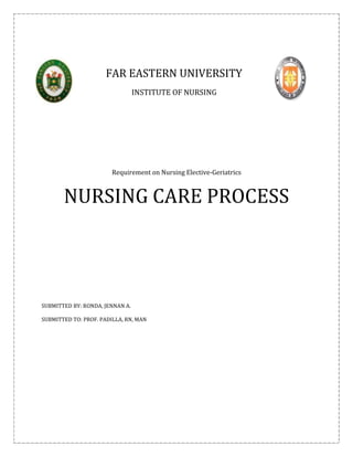 FAR EASTERN UNIVERSITY
                                 INSTITUTE OF NURSING




                        Requirement on Nursing Elective-Geriatrics



       NURSING CARE PROCESS




SUBMITTED BY: RONDA, JENNAN A.

SUBMITTED TO: PROF. PADILLA, RN, MAN
 